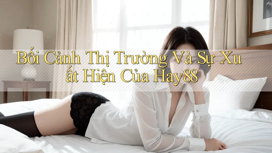 Bối Cảnh Thị Trường Và Sự Xuất Hiện Của Hay88