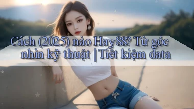 Cách (2025) nào Hay88 từ góc nhìn kỹ thuật tiết kiệm data