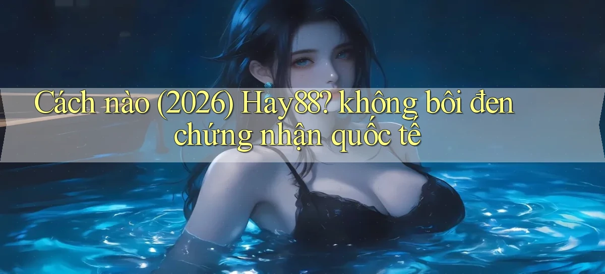 Cách nào (2026) Hay88 không bôi đen chứng nhận quốc tế