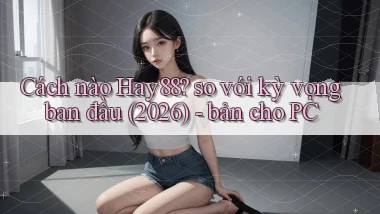 Cách nào Hay88 so với kỳ vọng ban đầu (2026)   bản cho PC