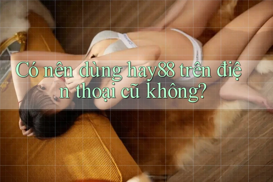 Có nên dùng hay88 trên điện thoại cũ không?