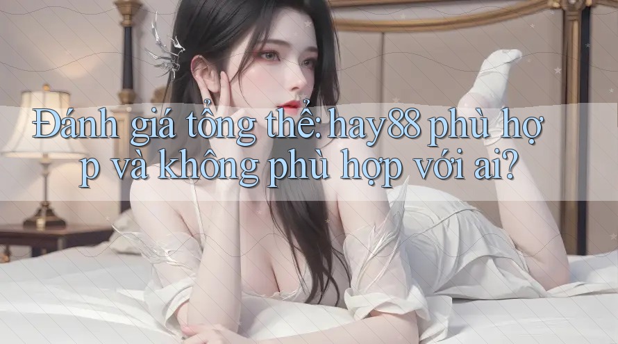 Đánh giá tổng thể: hay88 phù hợp và không phù hợp với ai?