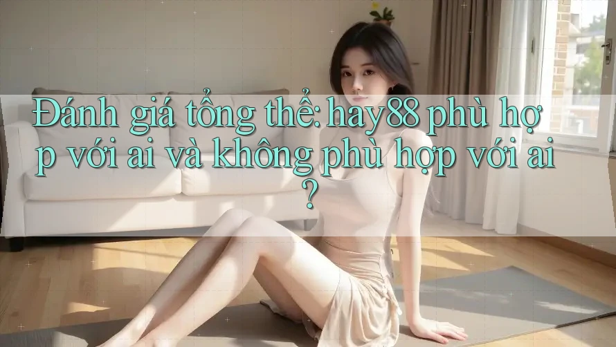 Đánh giá tổng thể: hay88 phù hợp với ai và không phù hợp với ai? Đánh giá tổng thể: hay88 phù hợp với ai và không phù hợp với ai?