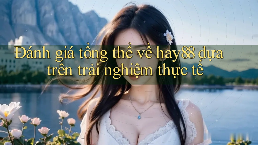Đánh giá tổng thể về hay88 dựa trên trải nghiệm thực tế