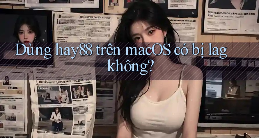 Dùng hay88 trên macOS có bị lag không?