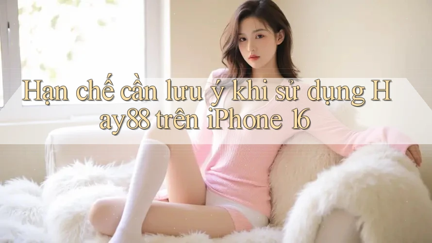 Hạn chế cần lưu ý khi sử dụng Hay88 trên iPhone 16