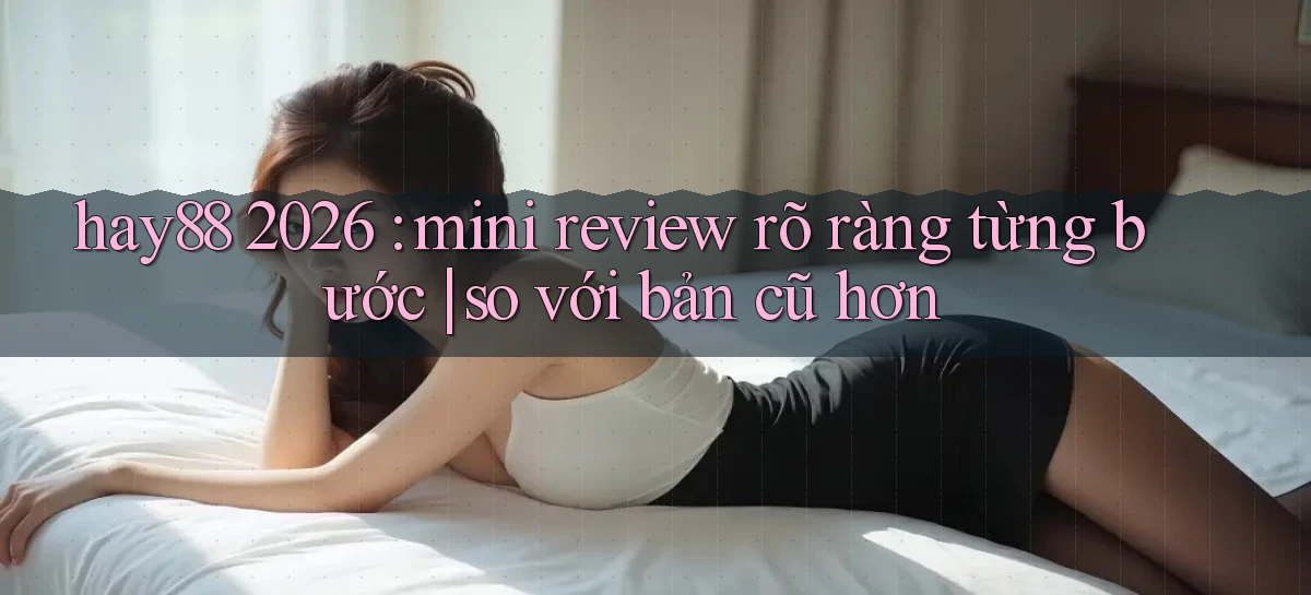 hay88 2026 mini review rõ ràng từng bước so với bản cũ hơn