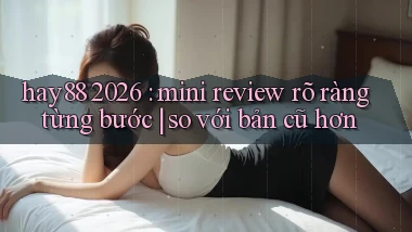 hay88 2026 mini review rõ ràng từng bước so với bản cũ hơn