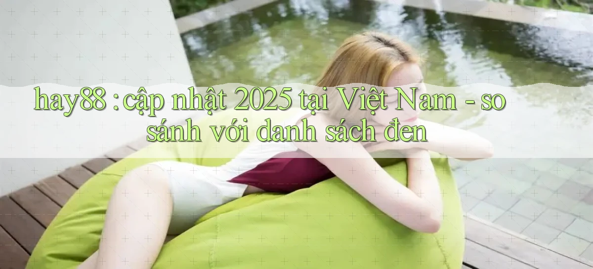 hay88 cập nhật 2025 tại Việt Nam   so sánh với danh sách đen