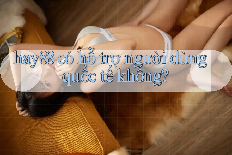 hay88 có hỗ trợ người dùng quốc tế không? hay88 có hỗ trợ người dùng quốc tế không?