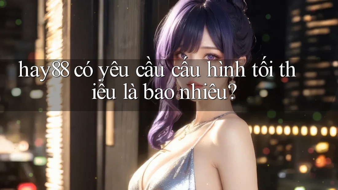 hay88 có yêu cầu cấu hình tối thiểu là bao nhiêu? hay88 có yêu cầu cấu hình tối thiểu là bao nhiêu?