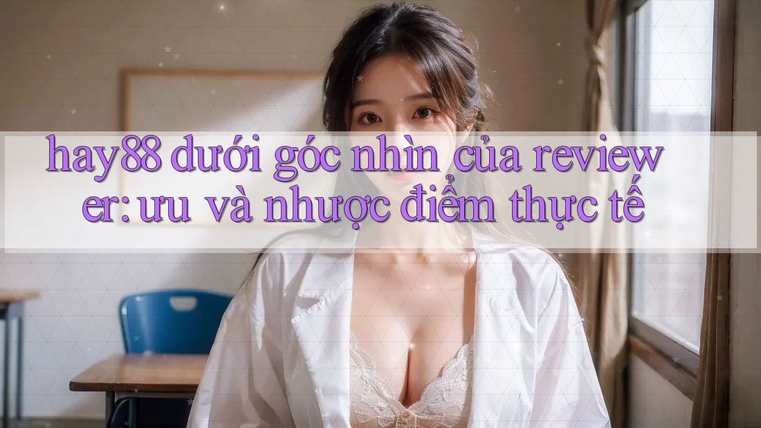 hay88 dưới góc nhìn của reviewer: ưu và nhược điểm thực tế hay88 dưới góc nhìn của reviewer: ưu và nhược điểm thực tế