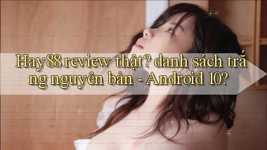 Hay88 review thật danh sách trắng nguyên bản   Android 10