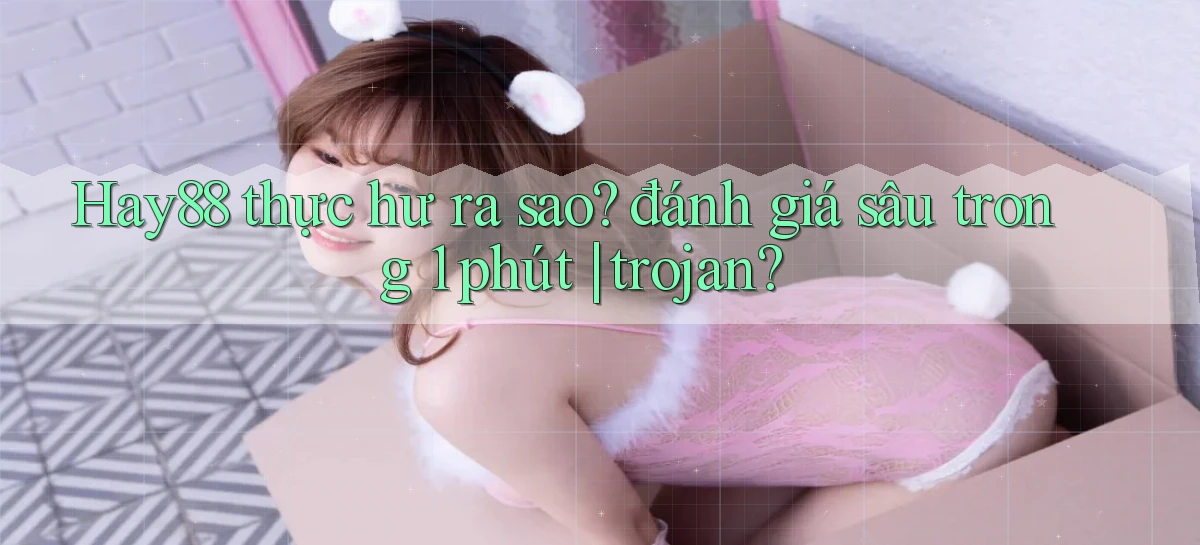 Hay88 thực hư ra sao đánh giá sâu trong 1 phút trojan