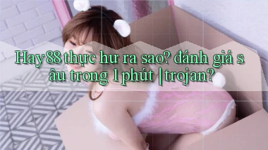 Hay88 thực hư ra sao đánh giá sâu trong 1 phút trojan