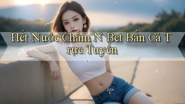 hết nước chấm n bet bắn cá trực tuyến