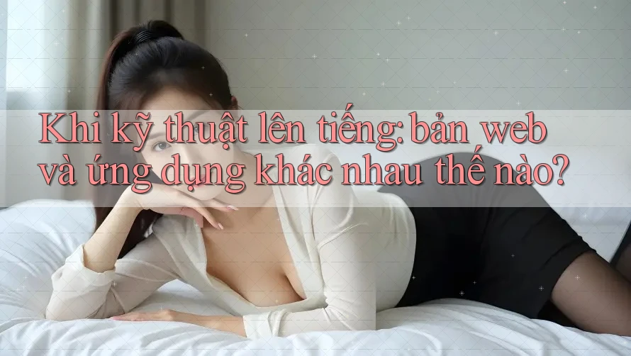 Khi kỹ thuật lên tiếng: bản web và ứng dụng khác nhau thế nào? Khi kỹ thuật lên tiếng: bản web và ứng dụng khác nhau thế nào?