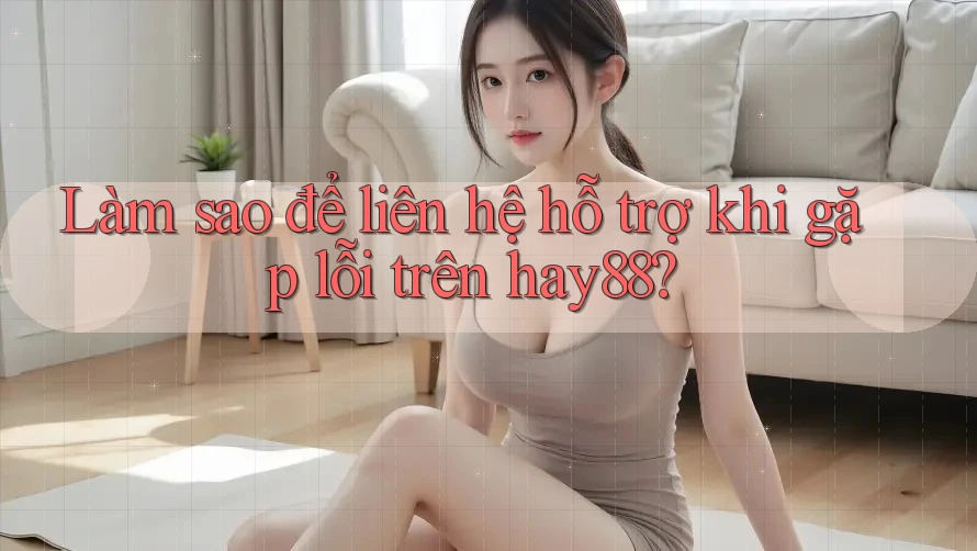 Làm sao để liên hệ hỗ trợ khi gặp lỗi trên hay88?