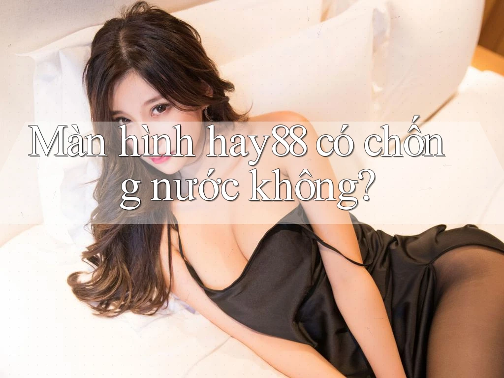 Màn hình hay88 có chống nước không? Màn hình hay88 có chống nước không?