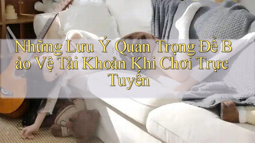 Những Lưu Ý Quan Trọng Để Bảo Vệ Tài Khoản Khi Chơi Trực Tuyến