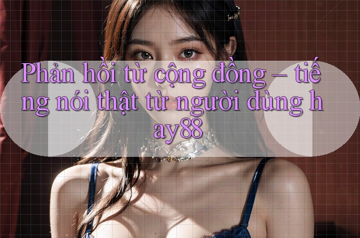 Phản hồi từ cộng đồng – tiếng nói thật từ người dùng hay88 Phản hồi từ cộng đồng – tiếng nói thật từ người dùng hay88
