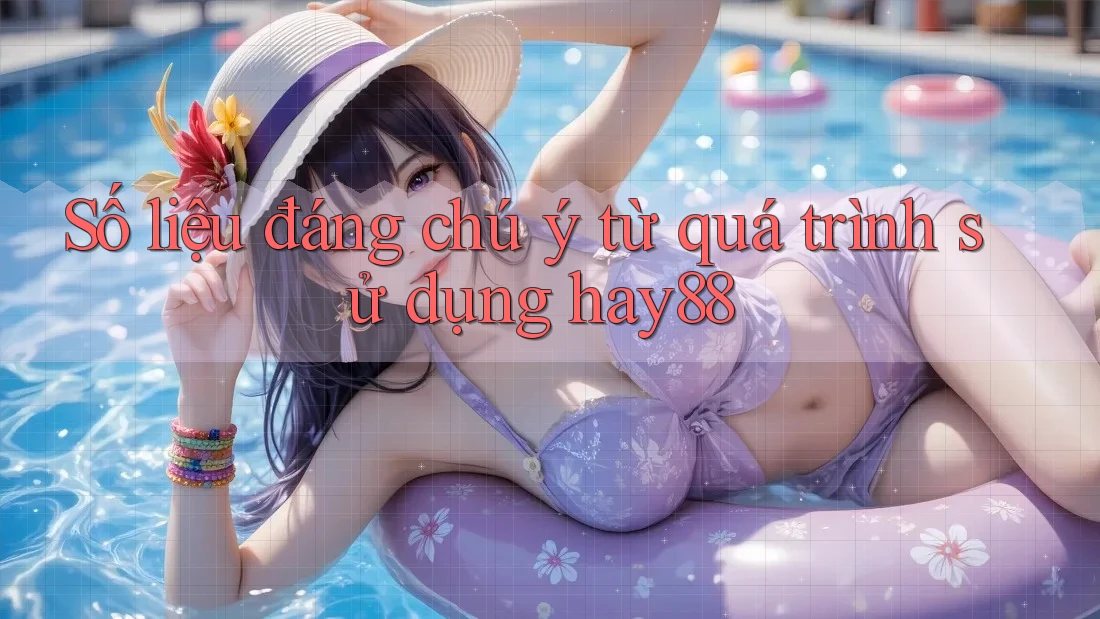 Số liệu đáng chú ý từ quá trình sử dụng hay88