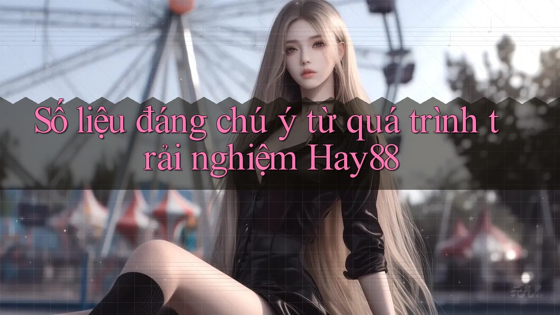 Số liệu đáng chú ý từ quá trình trải nghiệm Hay88
