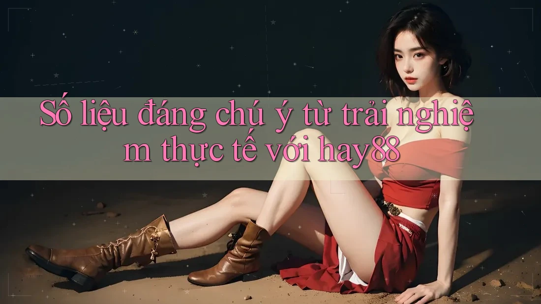 Số liệu đáng chú ý từ trải nghiệm thực tế với hay88