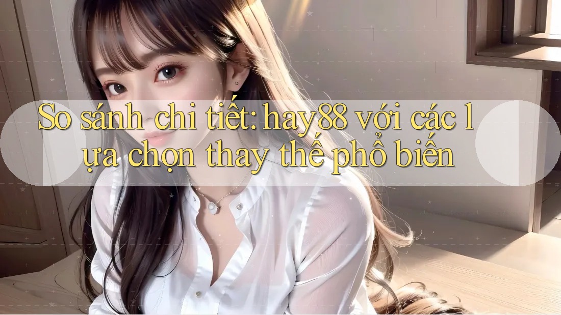 So sánh chi tiết hay88 với các lựa chọn thay thế phổ biến