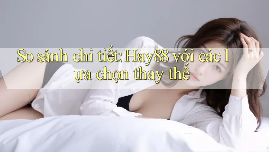So sánh chi tiết: Hay88 với các lựa chọn thay thế