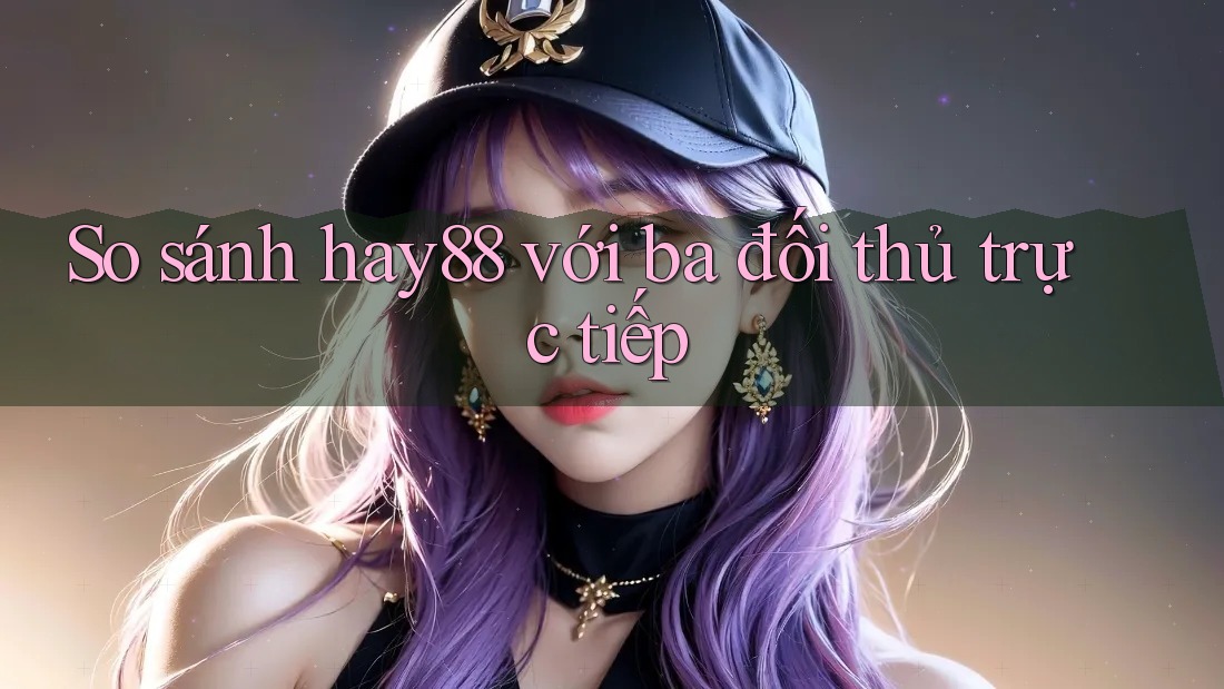 So sánh hay88 với ba đối thủ trực tiếp