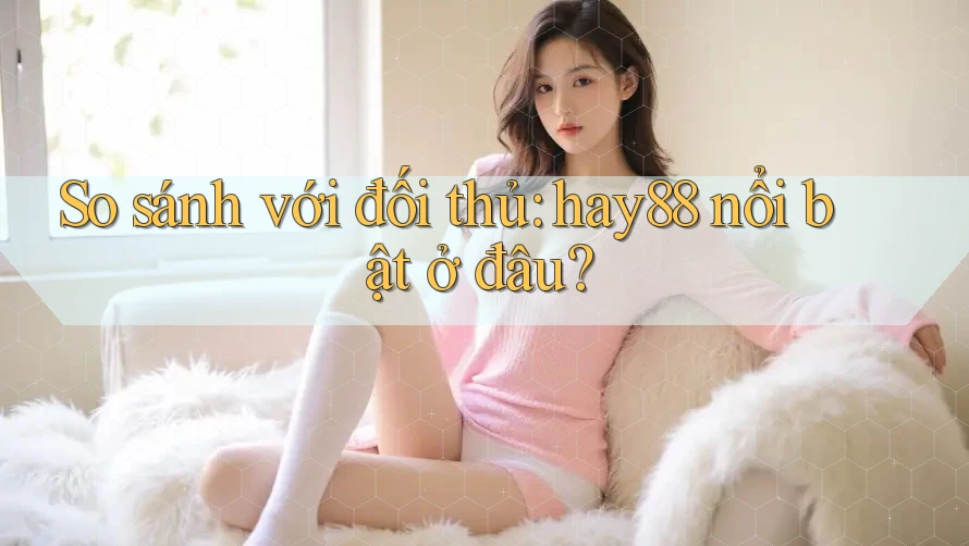 So sánh với đối thủ: hay88 nổi bật ở đâu?