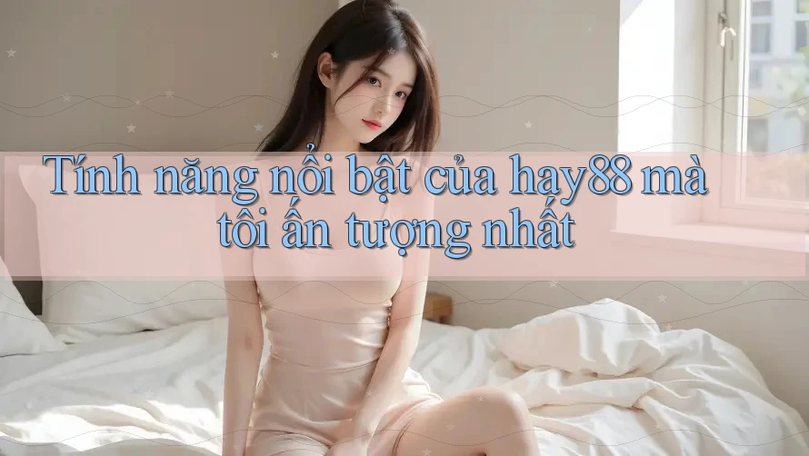 Tính năng nổi bật của hay88 mà tôi ấn tượng nhất