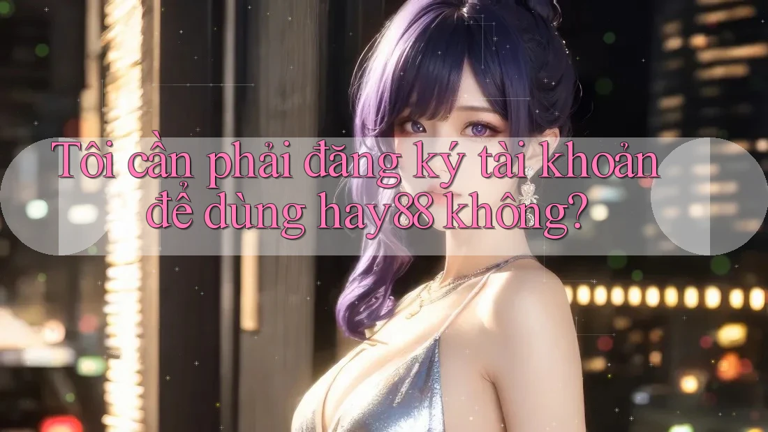Tôi cần phải đăng ký tài khoản để dùng hay88 không?