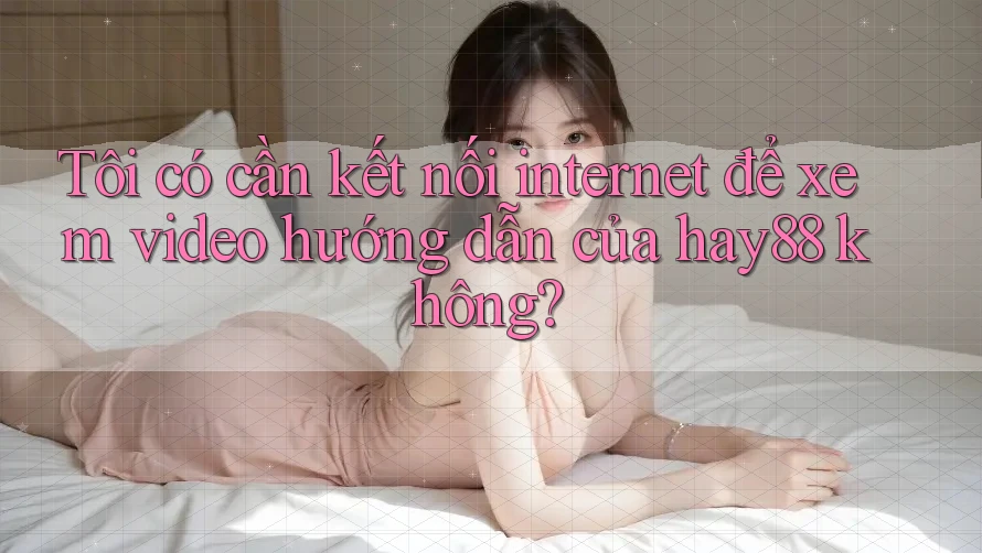 Tôi có cần kết nối internet để xem video hướng dẫn của hay88 không? Tôi có cần kết nối internet để xem video hướng dẫn của hay88 không?