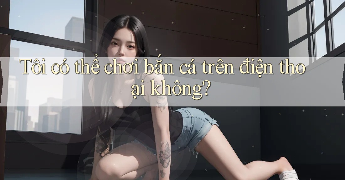 Tôi có thể chơi bắn cá trên điện thoại không?