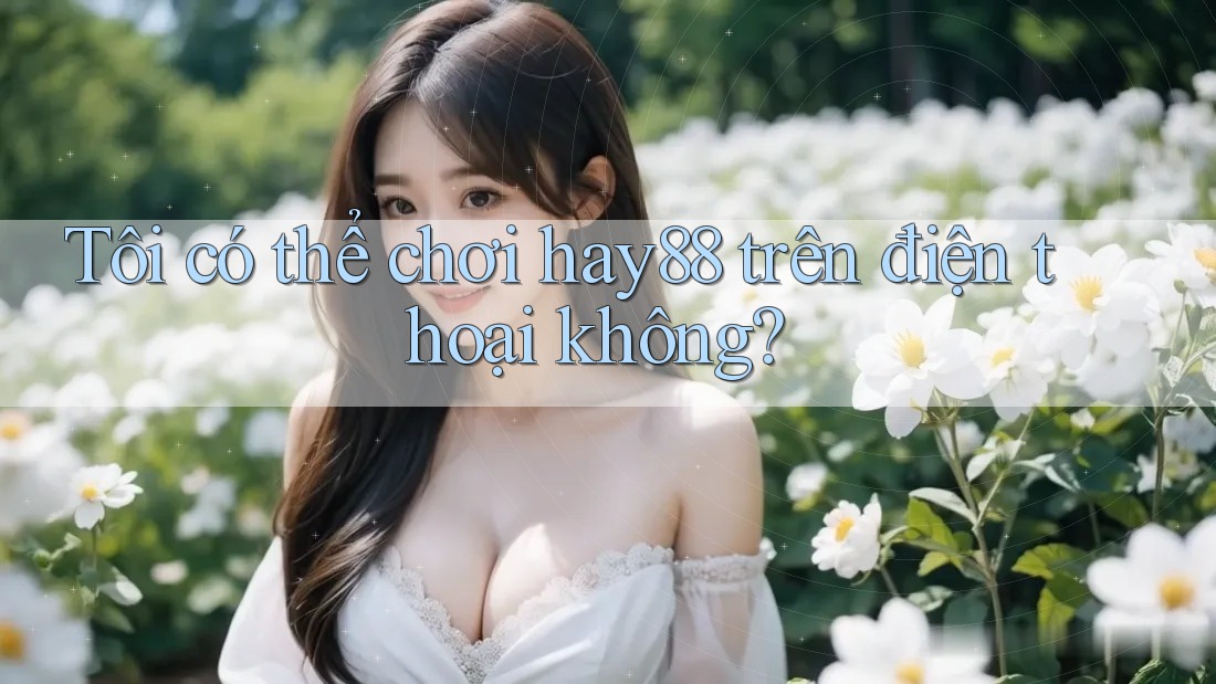 Tôi có thể chơi Hay88 trên điện thoại không?
