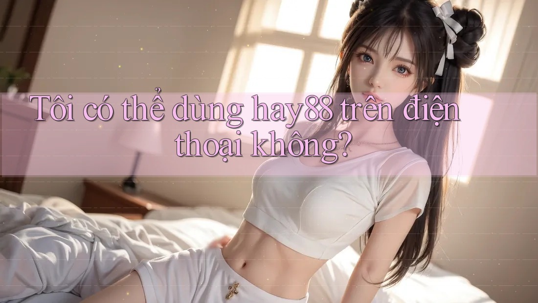 Tôi có thể dùng hay88 trên điện thoại không?