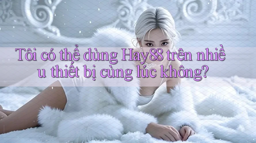 Tôi có thể dùng Hay88 trên nhiều thiết bị cùng lúc không?