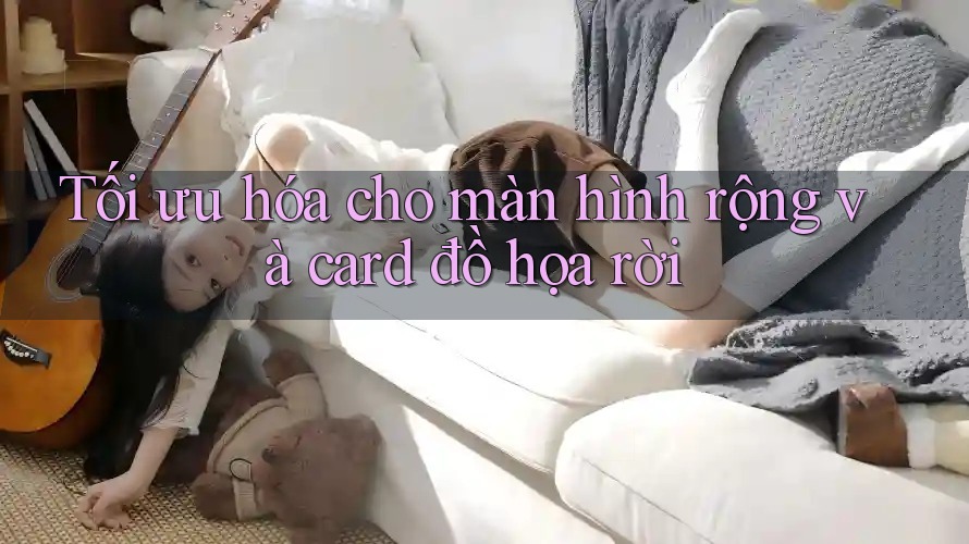 Tối ưu hóa cho màn hình rộng và card đồ họa rời
