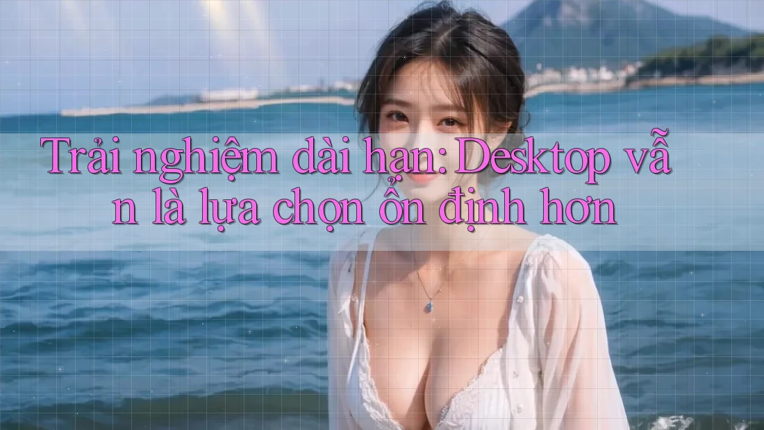 Trải nghiệm dài hạn: Desktop vẫn là lựa chọn ổn định hơn Trải nghiệm dài hạn: Desktop vẫn là lựa chọn ổn định hơn