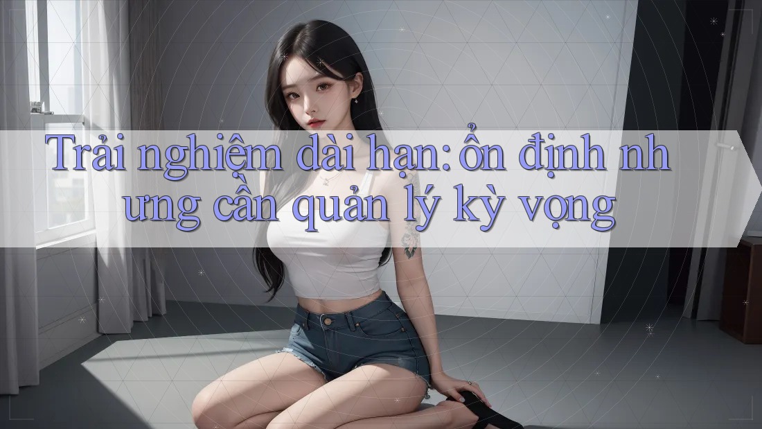 Trải nghiệm dài hạn: ổn định nhưng cần quản lý kỳ vọng Trải nghiệm dài hạn: ổn định nhưng cần quản lý kỳ vọng