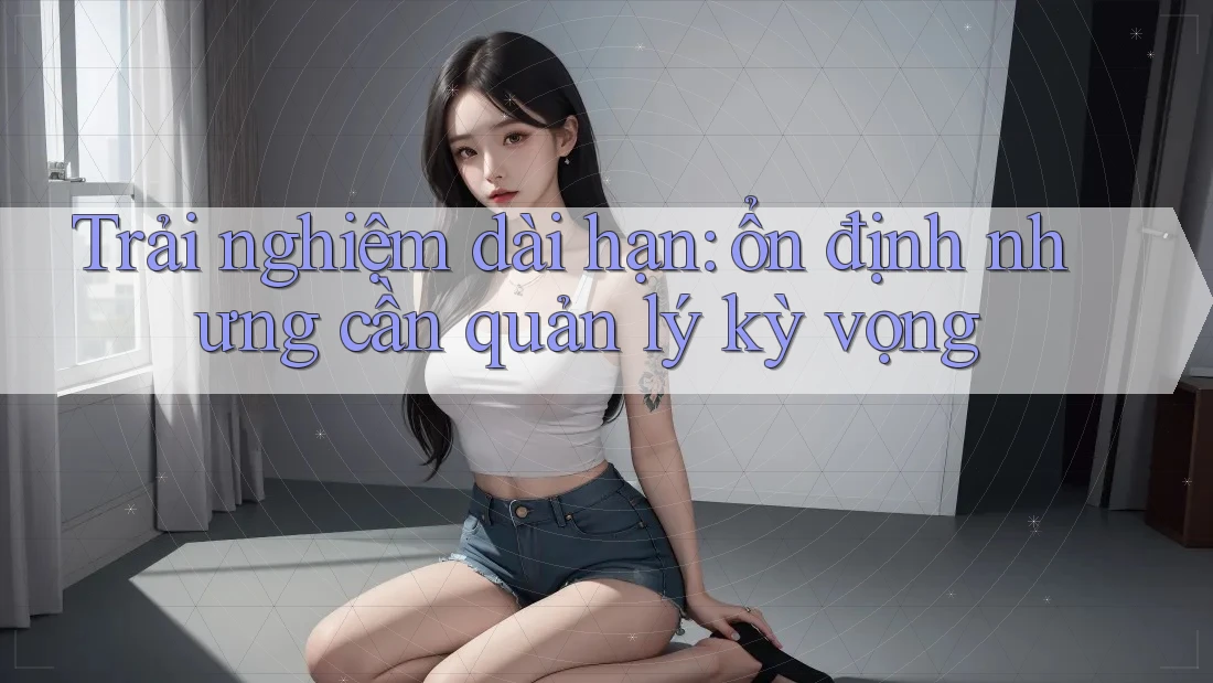 Trải nghiệm dài hạn: ổn định nhưng cần quản lý kỳ vọng Trải nghiệm dài hạn: ổn định nhưng cần quản lý kỳ vọng