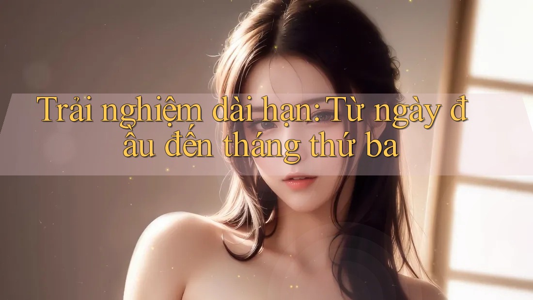 Trải nghiệm dài hạn – từ ngày đầu đến tháng thứ ba