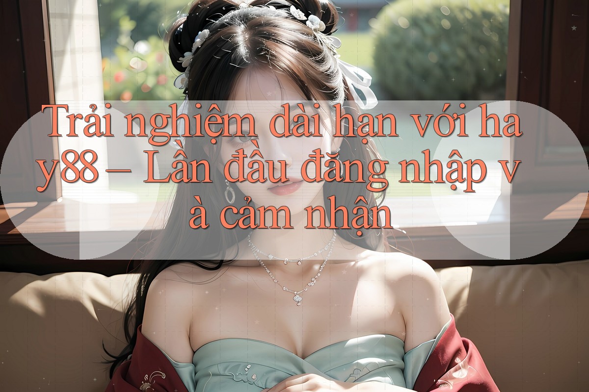 Trải nghiệm dài hạn với hay88 – Lần đầu đăng nhập và cảm nhận