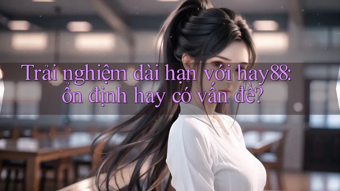 Trải nghiệm dài hạn với hay88: ổn định hay có vấn đề?