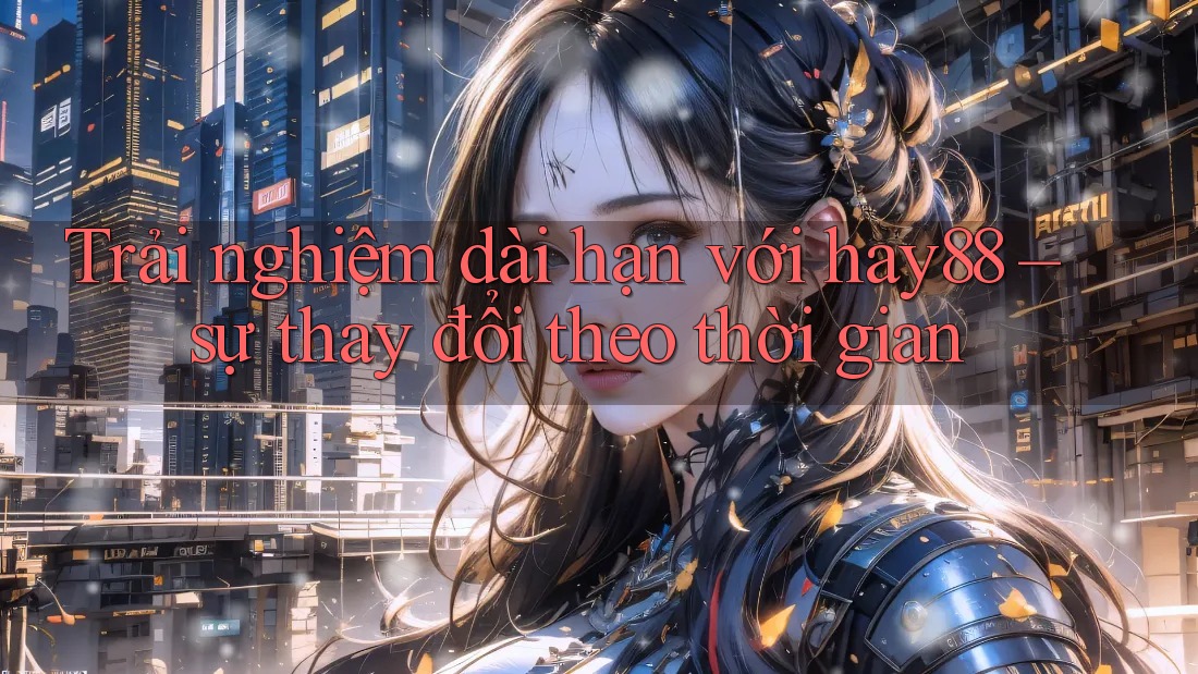 Trải nghiệm dài hạn với hay88 – sự thay đổi theo thời gian Trải nghiệm dài hạn với hay88 – sự thay đổi theo thời gian