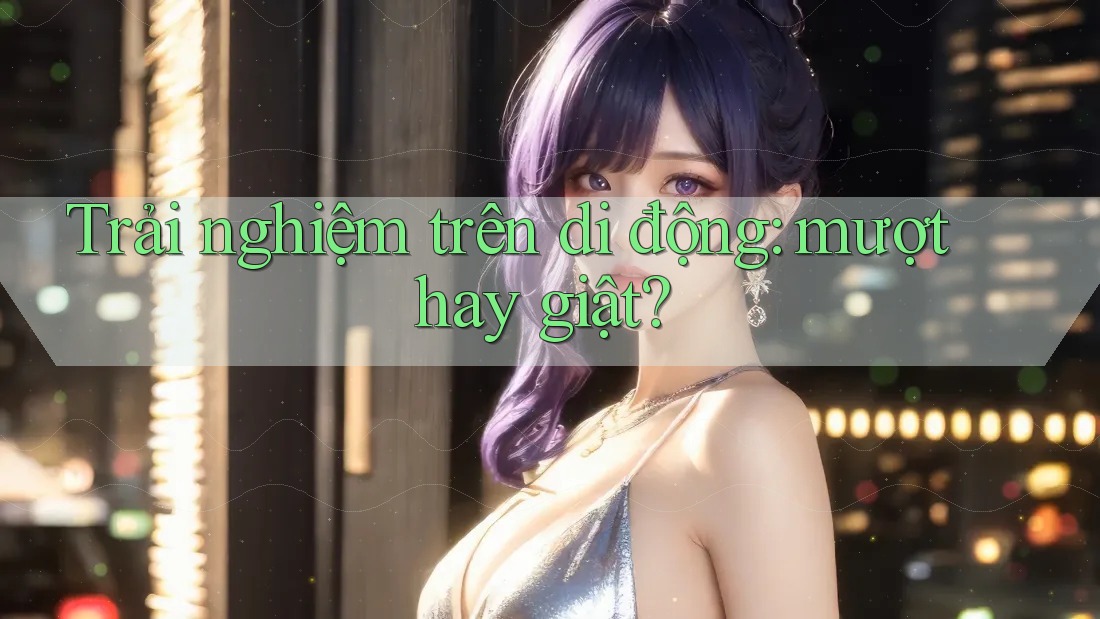 Trải nghiệm trên di động: mượt hay giật?