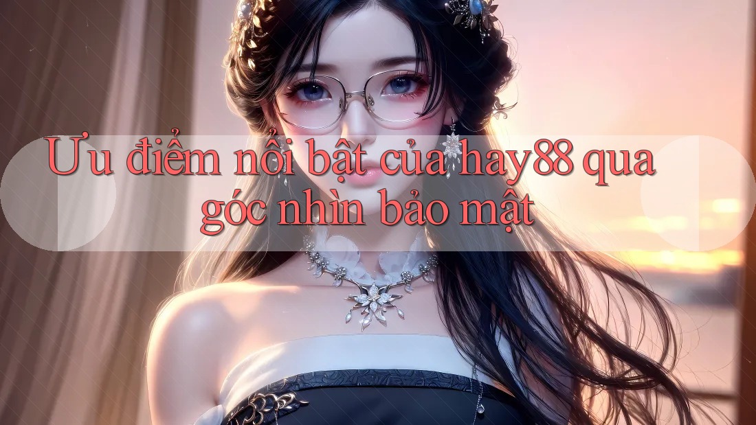 Ưu điểm nổi bật của hay88 qua góc nhìn bảo mật