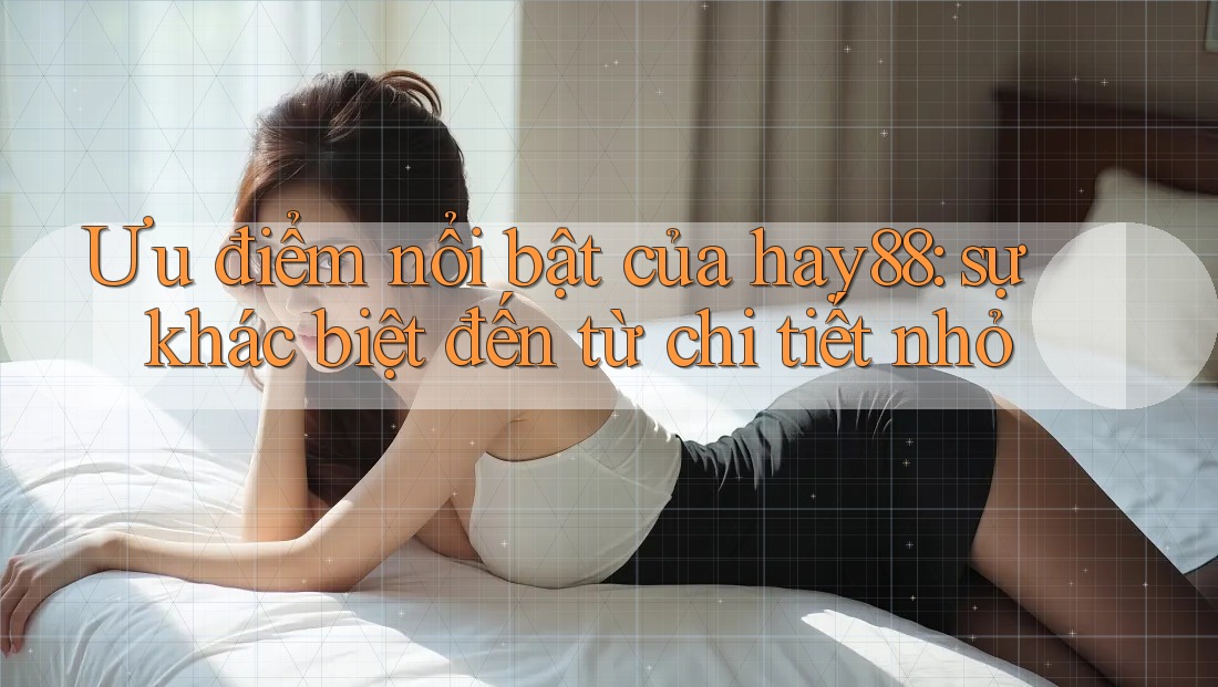Ưu điểm nổi bật của hay88: sự khác biệt đến từ chi tiết nhỏ
